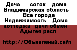 Дача 8,5 соток.2 дома. Владимирская область. - Все города Недвижимость » Дома, коттеджи, дачи обмен   . Адыгея респ.